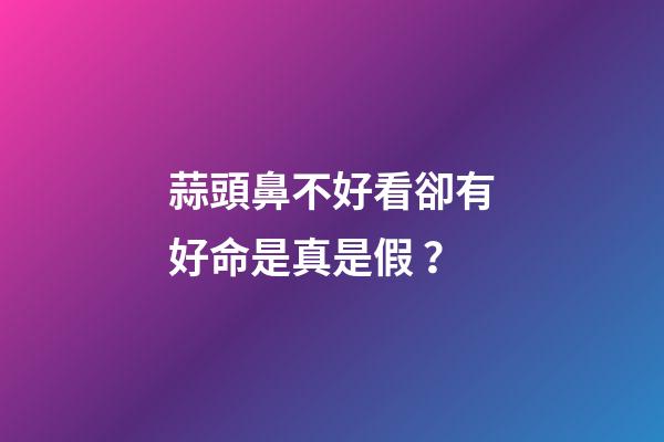 蒜頭鼻不好看卻有好命是真是假？